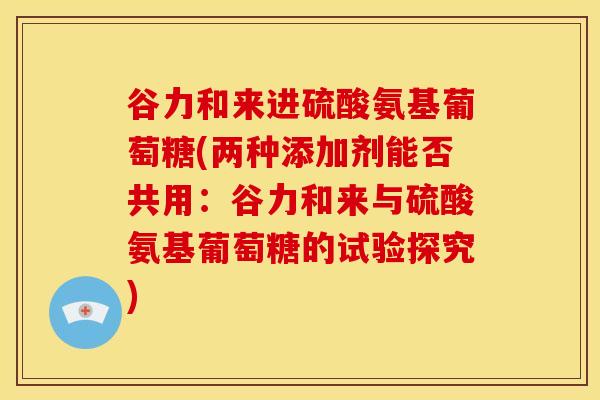 谷力和来进硫酸氨基葡萄糖(两种添加剂能否共用：谷力和来与硫酸氨基葡萄糖的试验探究)