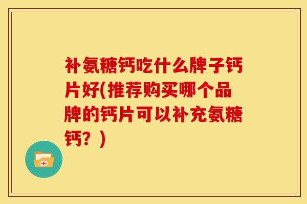 补氨糖钙吃什么牌子钙片好(推荐购买哪个品牌的钙片可以补充氨糖钙？)