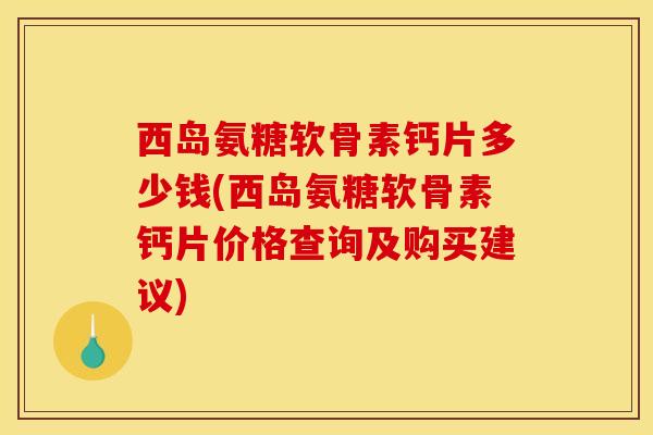 西岛氨糖软骨素钙片多少钱(西岛氨糖软骨素钙片价格查询及购买建议)