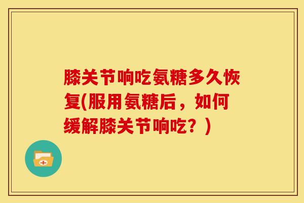 膝关节响吃氨糖多久恢复(服用氨糖后，如何缓解膝关节响吃？)