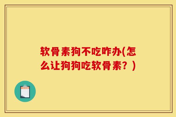 软骨素狗不吃咋办(怎么让狗狗吃软骨素？)