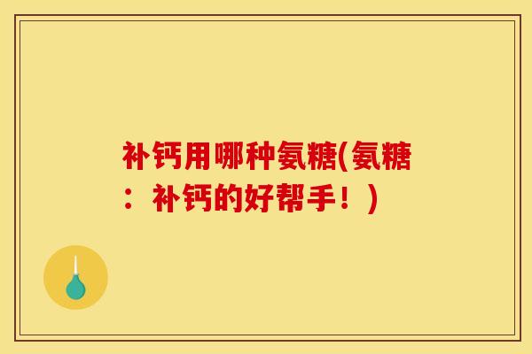 补钙用哪种氨糖(氨糖：补钙的好帮手！)