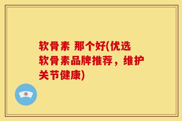软骨素 那个好(优选软骨素品牌推荐，维护关节健康)