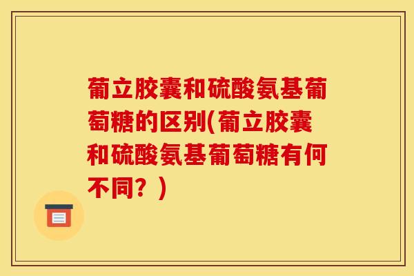 葡立胶囊和硫酸氨基葡萄糖的区别(葡立胶囊和硫酸氨基葡萄糖有何不同？)