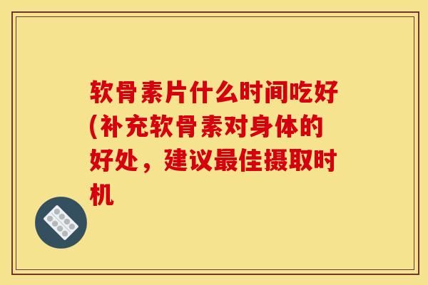 软骨素片什么时间吃好(补充软骨素对身体的好处，建议最佳摄取时机