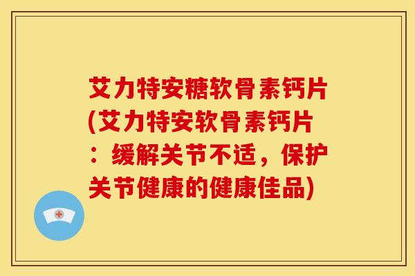 艾力特安糖软骨素钙片(艾力特安软骨素钙片：缓解关节不适，保护关节健康的健康佳品)