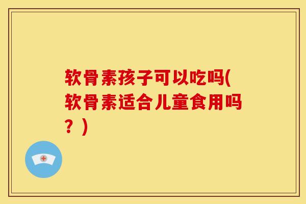 软骨素孩子可以吃吗(软骨素适合儿童食用吗？)-第1张图片-关节骑士