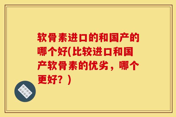软骨素进口的和国产的哪个好(比较进口和国产软骨素的优劣，哪个更好？)