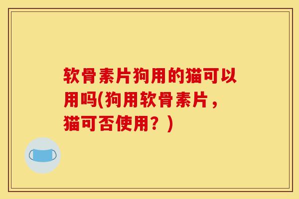 软骨素片狗用的猫可以用吗(狗用软骨素片，猫可否使用？)