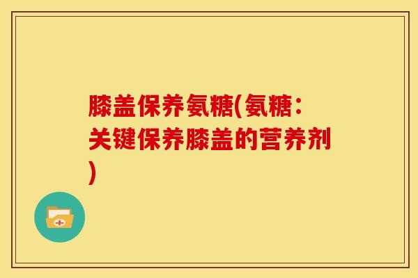 膝盖保养氨糖(氨糖：关键保养膝盖的营养剂)