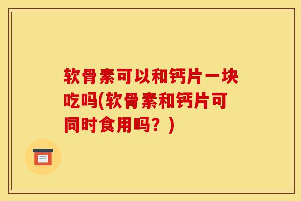 软骨素可以和钙片一块吃吗(软骨素和钙片可同时食用吗？)