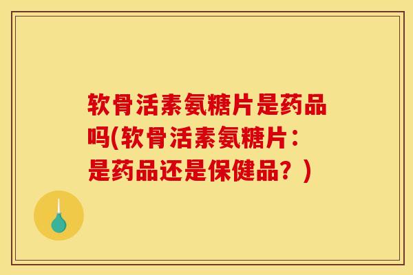 软骨活素氨糖片是药品吗(软骨活素氨糖片：是药品还是保健品？)