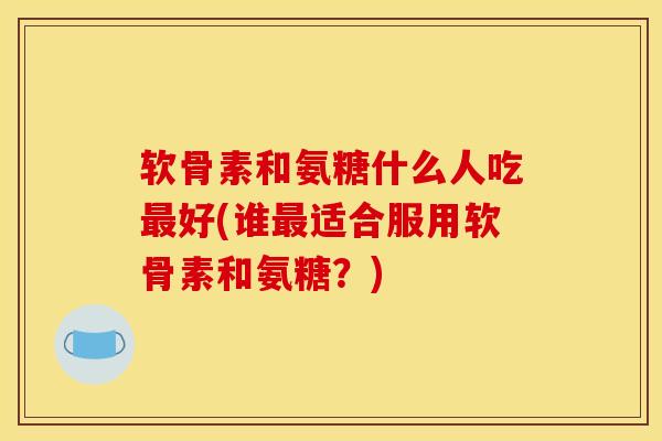 软骨素和氨糖什么人吃最好(谁最适合服用软骨素和氨糖？)-第1张图片-关节骑士