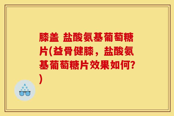 膝盖 盐酸氨基葡萄糖片(益骨健膝，盐酸氨基葡萄糖片效果如何？)