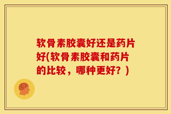 软骨素胶囊好还是药片好(软骨素胶囊和药片的比较，哪种更好？)