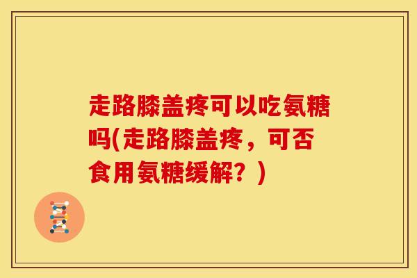 走路膝盖疼可以吃氨糖吗(走路膝盖疼，可否食用氨糖缓解？)