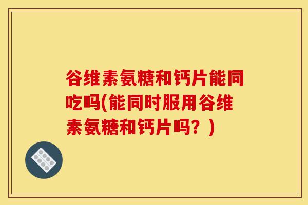 谷维素氨糖和钙片能同吃吗(能同时服用谷维素氨糖和钙片吗？)-第1张图片-关节骑士