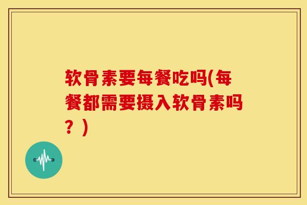 软骨素要每餐吃吗(每餐都需要摄入软骨素吗？)