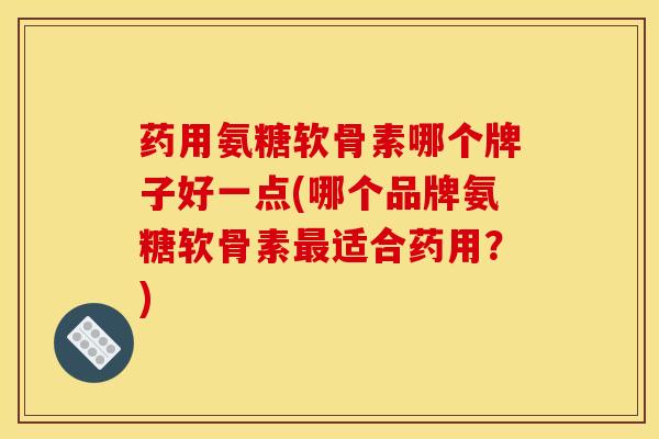药用氨糖软骨素哪个牌子好一点(哪个品牌氨糖软骨素最适合药用？)