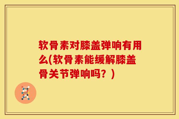 软骨素对膝盖弹响有用么(软骨素能缓解膝盖骨关节弹响吗？)