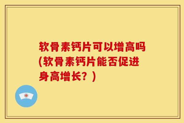 软骨素钙片可以增高吗(软骨素钙片能否促进身高增长？)