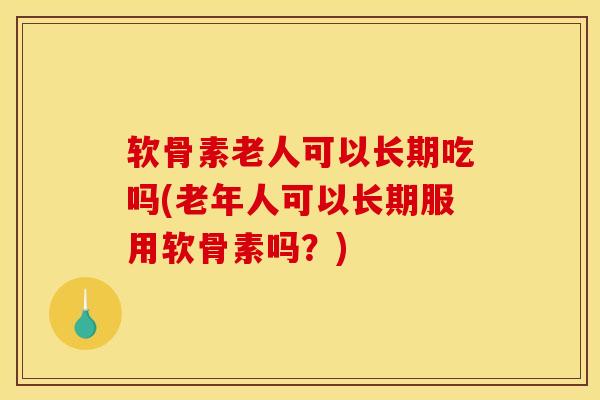 软骨素老人可以长期吃吗(老年人可以长期服用软骨素吗？)