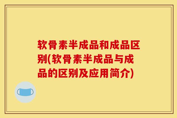 软骨素半成品和成品区别(软骨素半成品与成品的区别及应用简介)
