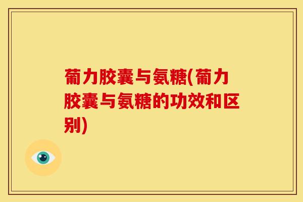 葡力胶囊与氨糖(葡力胶囊与氨糖的功效和区别)