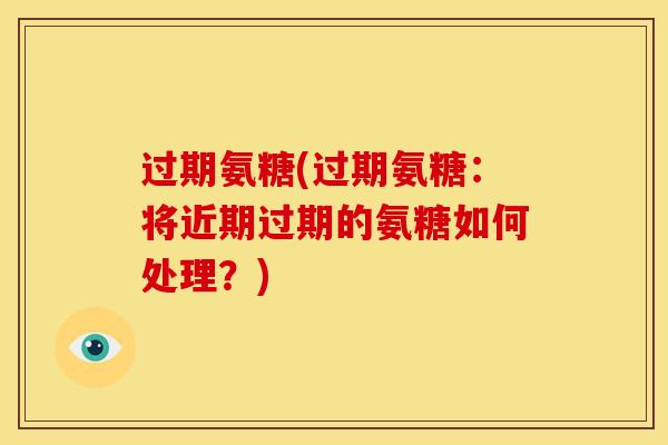 过期氨糖(过期氨糖：将近期过期的氨糖如何处理？)