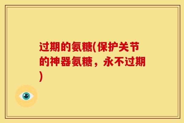 过期的氨糖(保护关节的神器氨糖，永不过期)
