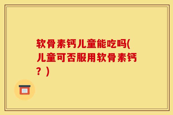 软骨素钙儿童能吃吗(儿童可否服用软骨素钙？)
