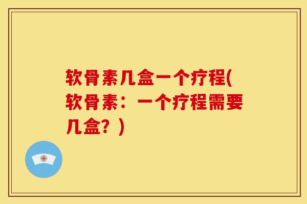 软骨素几盒一个疗程(软骨素：一个疗程需要几盒？)