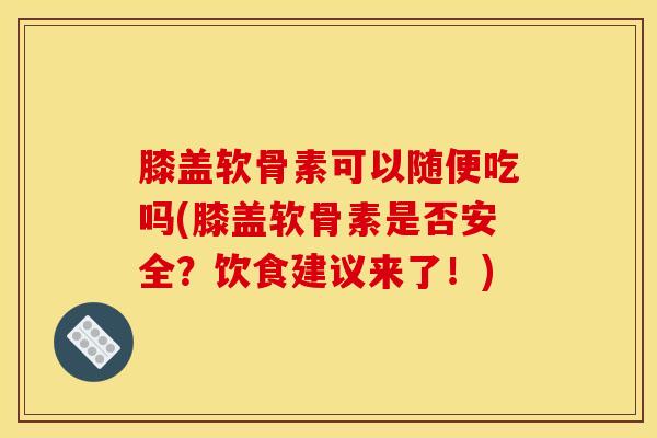 膝盖软骨素可以随便吃吗(膝盖软骨素是否安全？饮食建议来了！)