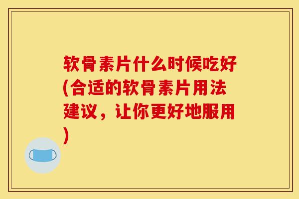 软骨素片什么时候吃好(合适的软骨素片用法建议，让你更好地服用)