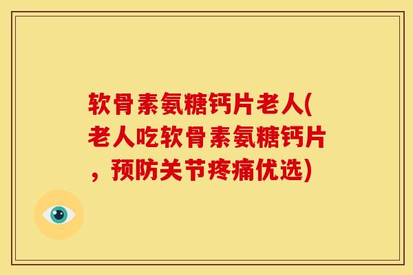 软骨素氨糖钙片老人(老人吃软骨素氨糖钙片，预防关节疼痛优选)