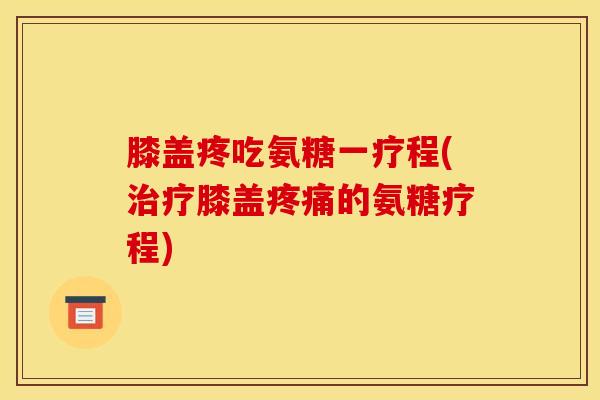 膝盖疼吃氨糖一疗程(治疗膝盖疼痛的氨糖疗程)
