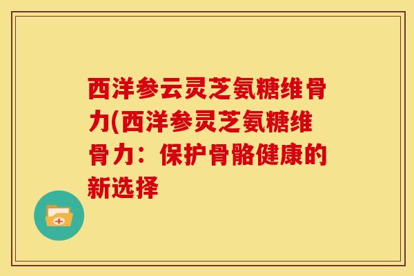 西洋参云灵芝氨糖维骨力(西洋参灵芝氨糖维骨力：保护骨骼健康的新选择