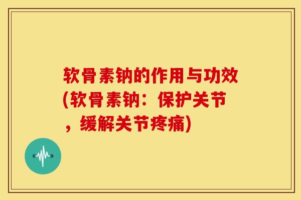 软骨素钠的作用与功效(软骨素钠：保护关节，缓解关节疼痛)