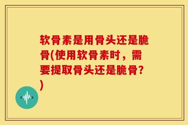 软骨素是用骨头还是脆骨(使用软骨素时，需要提取骨头还是脆骨？)
