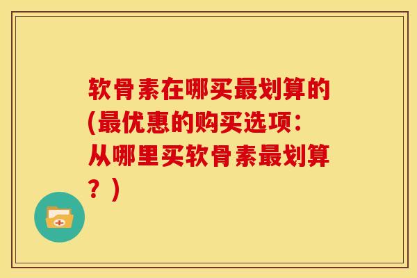 软骨素在哪买最划算的(最优惠的购买选项：从哪里买软骨素最划算？)