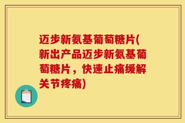 迈步新氨基葡萄糖片(新出产品迈步新氨基葡萄糖片，快速止痛缓解关节疼痛)