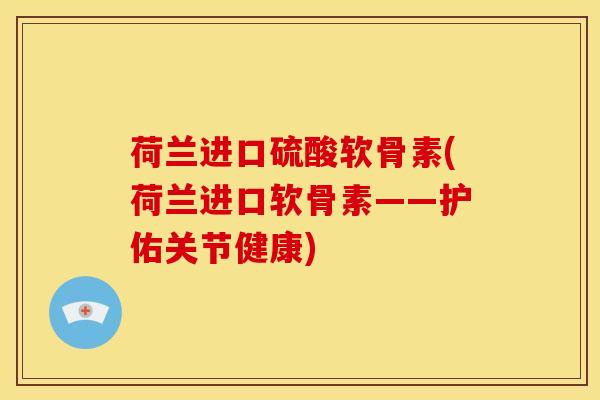 荷兰进口硫酸软骨素(荷兰进口软骨素——护佑关节健康)-第1张图片-关节骑士