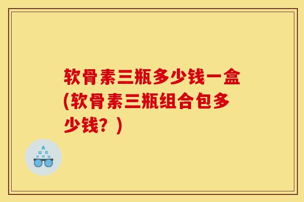 软骨素三瓶多少钱一盒(软骨素三瓶组合包多少钱？)