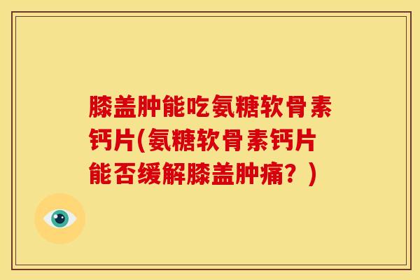 膝盖肿能吃氨糖软骨素钙片(氨糖软骨素钙片能否缓解膝盖肿痛？)