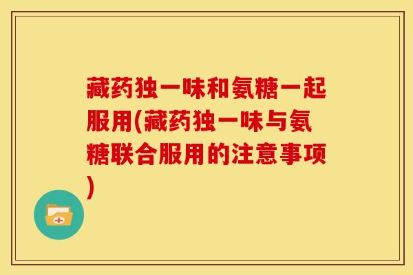 藏药独一味和氨糖一起服用(藏药独一味与氨糖联合服用的注意事项)
