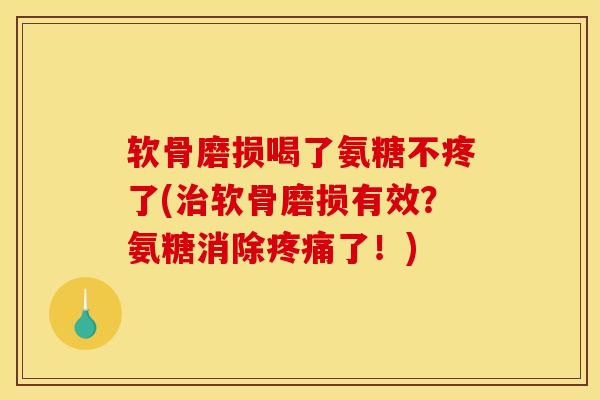 软骨磨损喝了氨糖不疼了(治软骨磨损有效？氨糖消除疼痛了！)
