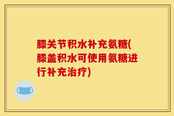 膝关节积水补充氨糖(膝盖积水可使用氨糖进行补充治疗)