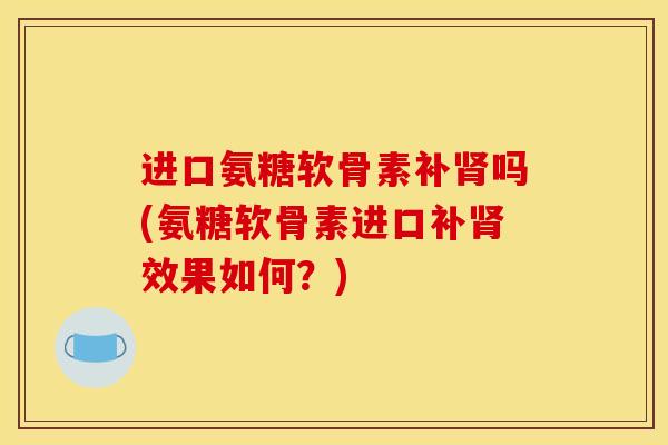 进口氨糖软骨素补肾吗(氨糖软骨素进口补肾效果如何？)