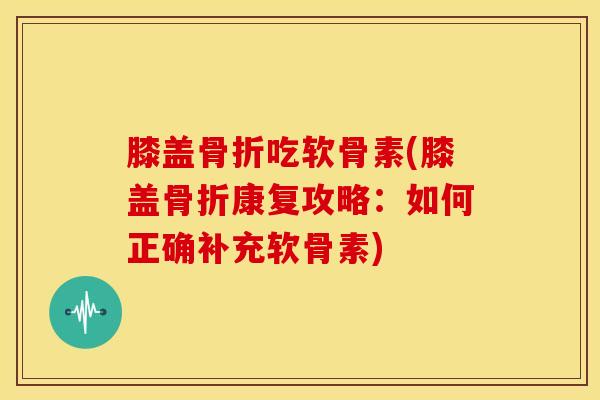 膝盖骨折吃软骨素(膝盖骨折康复攻略：如何正确补充软骨素)