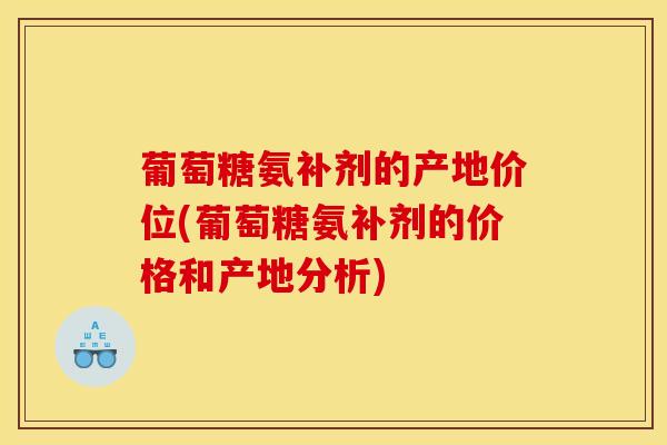 葡萄糖氨补剂的产地价位(葡萄糖氨补剂的价格和产地分析)